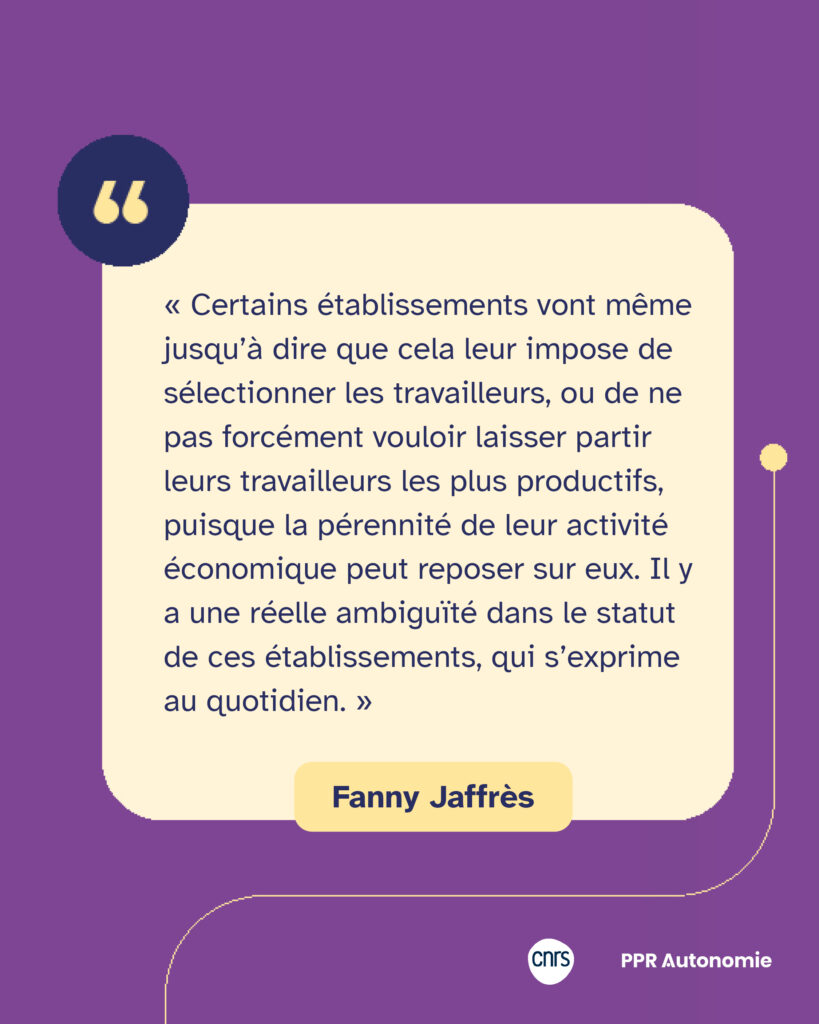 Encart citation de Fanny Jaffrès : « Certains établissements vont même jusqu’à dire que cela leur impose de sélectionner les travailleurs, ou de ne pas forcément vouloir laisser partir leurs travailleurs les plus productifs, puisque la pérennité de leur activité économique peut reposer sur eux. Il y a une réelle ambiguïté dans le statut de ces établissements, qui s’exprime au quotidien. »