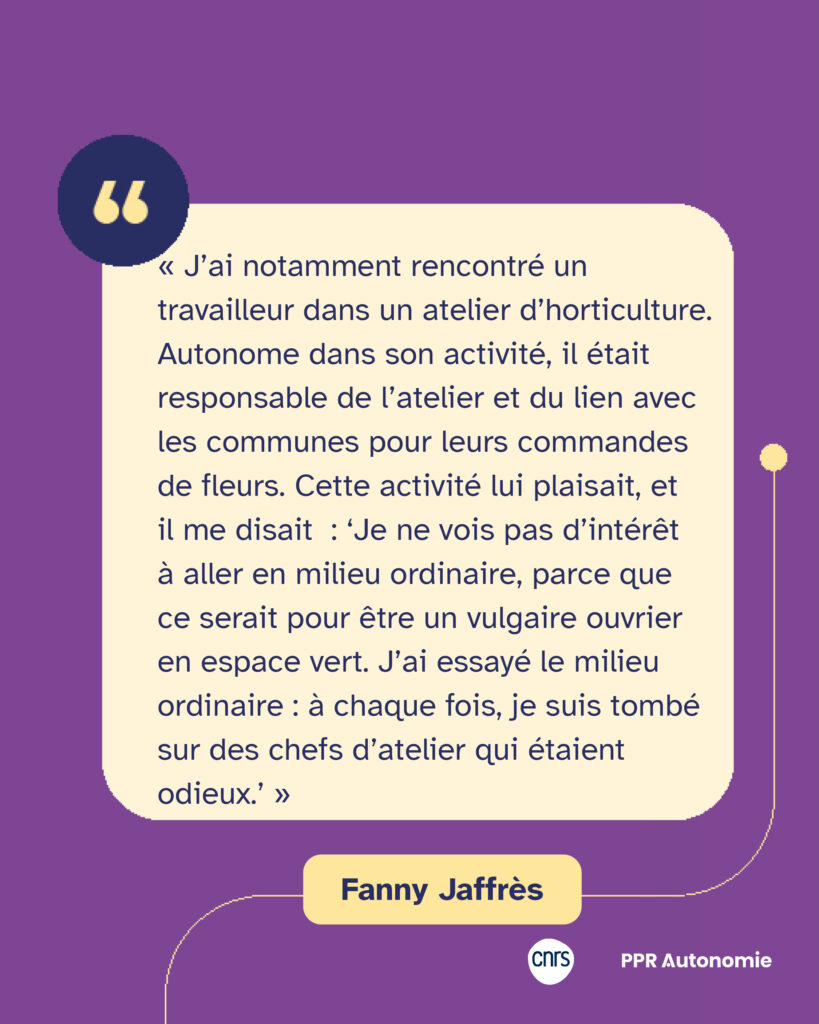 Citation de Fanny Jaffrès : « J’ai notamment rencontré un travailleur dans un atelier d’horticulture. Autonome dans son activité, il était responsable de l’atelier et du lien avec les communes pour leurs commandes de fleurs. Cette activité lui plaisait, et il me disait  : ‘Je ne vois pas d’intérêt à aller en milieu ordinaire, parce que ce serait pour être un vulgaire ouvrier en espace vert. J’ai essayé le milieu ordinaire : à chaque fois, je suis tombé sur des chefs d’atelier qui étaient odieux.’ »