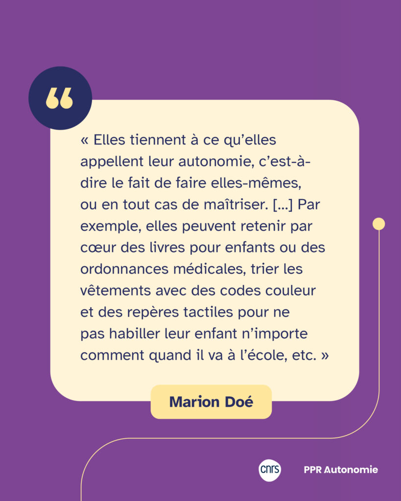 Encart de citation de Marion Doé : « Elles tiennent à ce qu’elles appellent leur autonomie, c’est-à-dire le fait de faire elles-mêmes, ou en tout cas de maîtriser. […] Par exemple, elles peuvent retenir par cœur des livres pour enfants ou des ordonnances médicales, trier les vêtements avec des codes couleur et des repères tactiles pour ne pas habiller leur enfant n’importe comment quand il va à l’école, etc. »