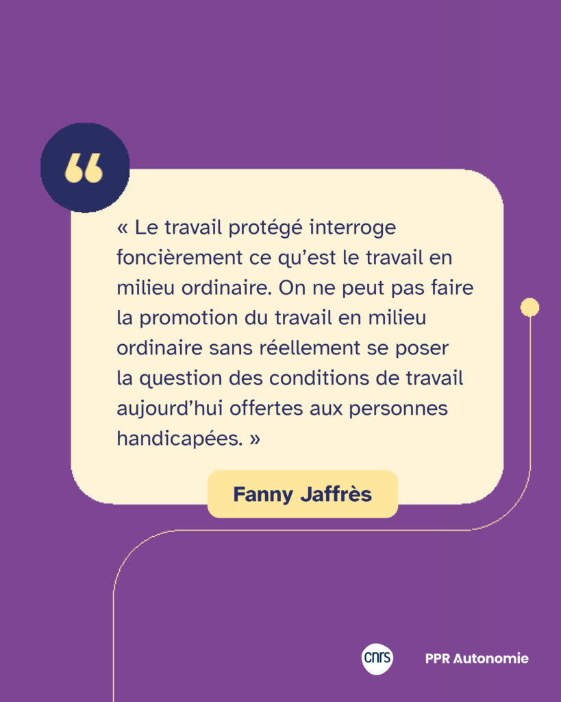 Encart citation de Fanny Jaffrès : « Le travail protégé interroge foncièrement ce qu’est le travail en milieu ordinaire. On ne peut pas faire la promotion du travail en milieu ordinaire sans réellement se poser la question des conditions de travail aujourd’hui offertes aux personnes handicapées. »