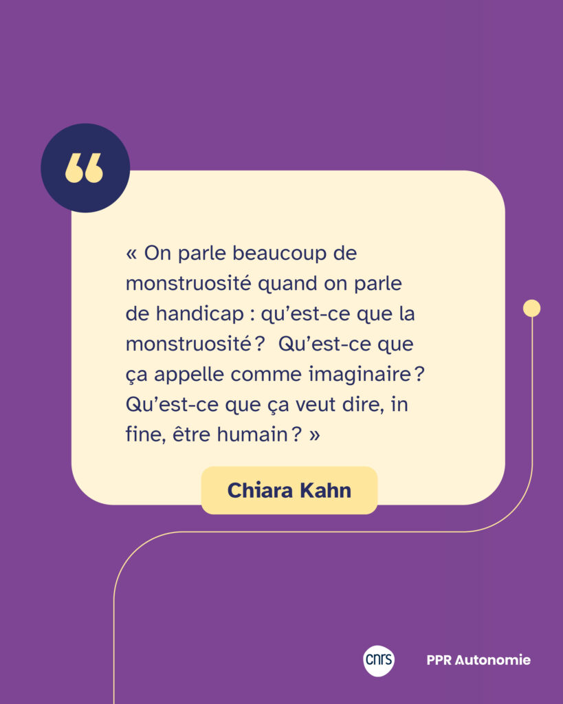 Encart de citation de CHiara Kahn : « On parle beaucoup de monstruosité quand on parle de handicap : qu’est-ce que la monstruosité ? Qu’est-ce que ça appelle comme imaginaire ? Qu’est-ce que ça veut dire, in fine, être humain ? »