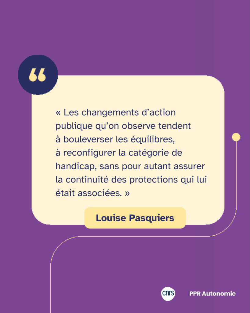 Encart citation de Fanny Jaffrès : « Les changements d’action publique qu’on observe tendent à bouleverser les équilibres, à reconfigurer la catégorie de handicap, sans pour autant assurer la continuité des protections qui lui était associées. »