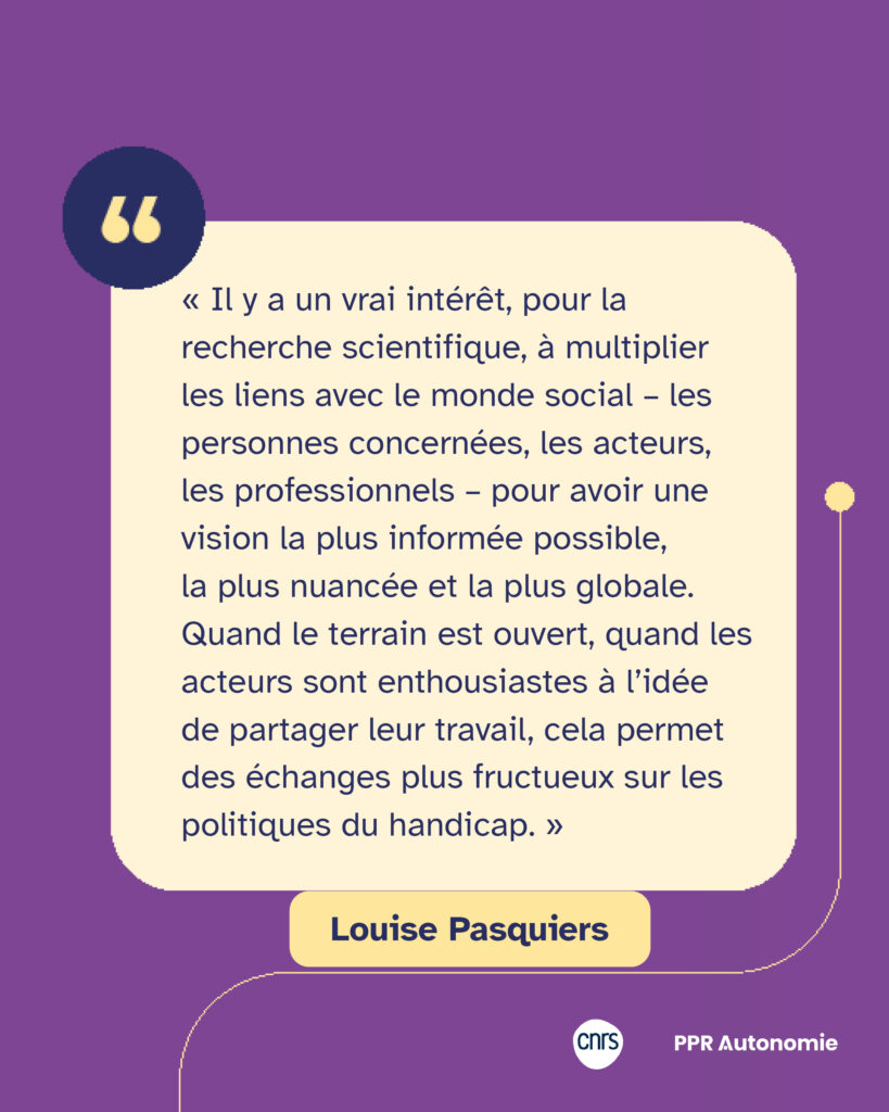 Citation de Louise Pasquiers : « Il y a un vrai intérêt, pour la recherche scientifique, à multiplier les liens avec le monde social – les personnes concernées, les acteurs, les professionnels – pour avoir une vision la plus informée possible, la plus nuancée et la plus globale. Quand le terrain est ouvert, quand les acteurs sont enthousiastes à l’idée de partager leur travail, cela permet des échanges plus fructueux sur les politiques du handicap. »