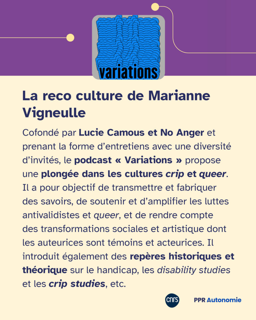 Encart visuel incluant la couverture du podcast "Variations" : La reco culture de Marianne Vigneulle Cofondé par Lucie Camous et No Anger et prenant la forme d’entretiens avec une diversité d’invités, le podcast « Variations » propose une plongée dans les cultures crip et queer. Il a pour objectif de transmettre et fabriquer des savoirs, de soutenir et d’amplifier les luttes antivalidistes et queer, et de rendre compte des transformations sociales et artistique dont les auteurices sont témoins et acteurices. Il introduit également des repères historiques et théorique sur le handicap, les disability studies et les crip studies, etc.