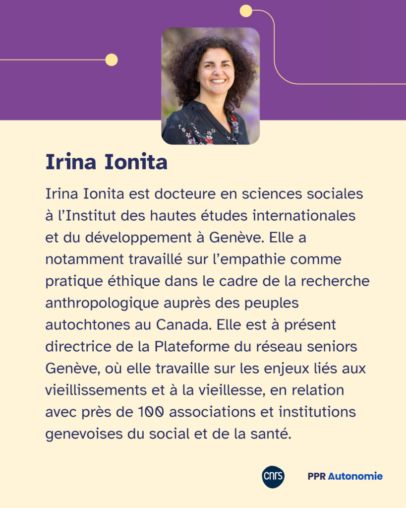 Encart biographique : Irina Ionita est docteure en sciences sociales à l’Institut des hautes études internationales et du développement à Genève. Elle a notamment travaillé sur l’empathie comme pratique éthique dans le cadre de la recherche anthropologique auprès des peuples autochtones au Canada. Elle est à présent directrice de la Plateforme du réseau seniors Genève, où elle travaille sur les enjeux liés aux vieillissements et à la vieillesse, en relation avec près de 100 associations et institutions genevoises du social et de la santé.