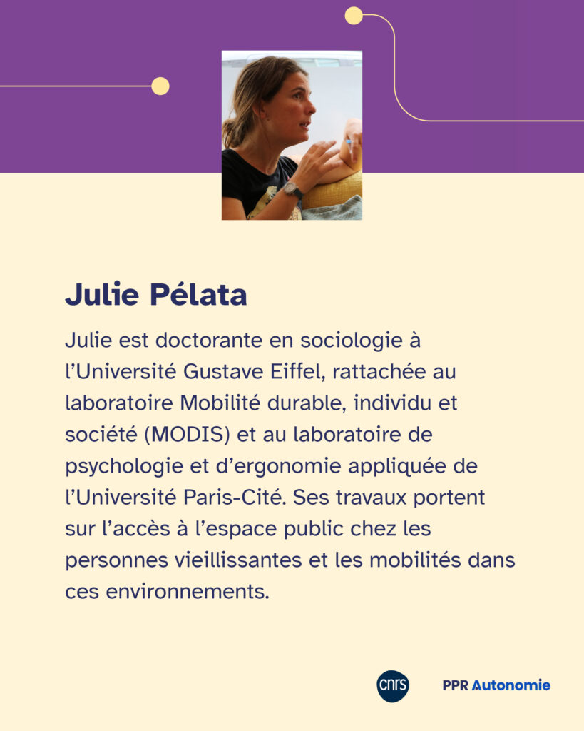 Encart biographique : Julie est doctorante en sociologie à l’Université Gustave Eiffel, rattachée au laboratoire Mobilité durable, individu et société (MODIS) et au laboratoire de psychologie et d’ergonomie appliquée de l’Université Paris-Cité. Ses travaux portent sur l’accès à l’espace public chez les personnes vieillissantes et les mobilités dans ces environnements.