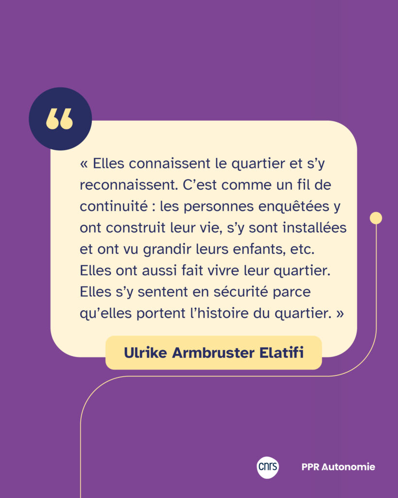 Encart citation : « Elles connaissent le quartier et s’y reconnaissent. C’est comme un fil de continuité : les personnes enquêtées y ont construit leur vie, s’y sont installées et ont vu grandir leurs enfants, etc. Elles ont aussi fait vivre leur quartier. Elles s’y sentent en sécurité parce qu’elles portent l’histoire du quartier. » Ulrike Armbruster Elatifi